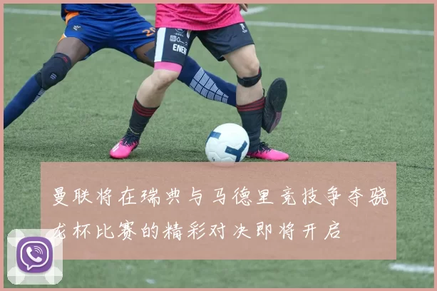 曼联将在瑞典与马德里竞技争夺骁龙杯比赛的精彩对决即将开启