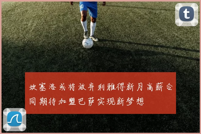 坎塞洛或将放弃利雅得新月高薪合同期待加盟巴萨实现新梦想