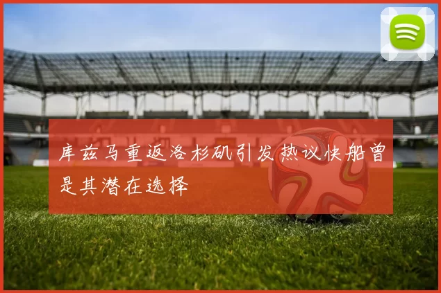 库兹马重返洛杉矶引发热议快船曾是其潜在选择
