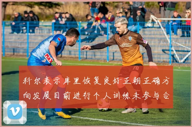 科尔表示库里恢复良好正朝正确方向发展目前进行个人训练未参与合练