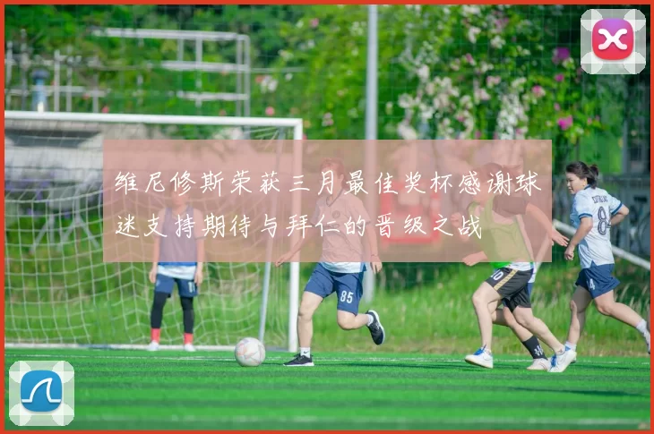 维尼修斯荣获三月最佳奖杯感谢球迷支持期待与拜仁的晋级之战