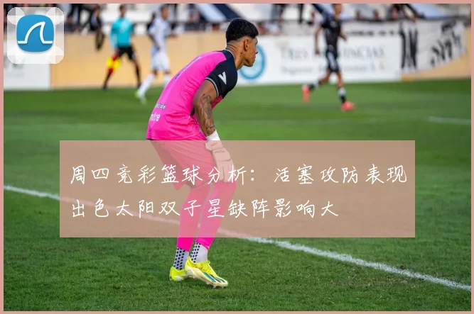 周四竞彩篮球分析：活塞攻防表现出色太阳双子星缺阵影响大