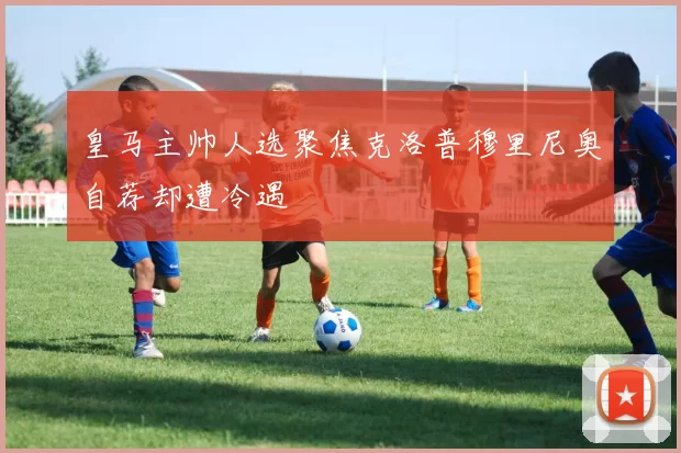 皇马主帅人选聚焦克洛普穆里尼奥自荐却遭冷遇