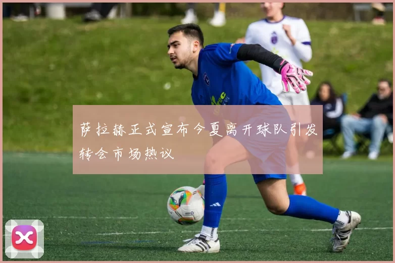 萨拉赫正式宣布今夏离开球队引发转会市场热议