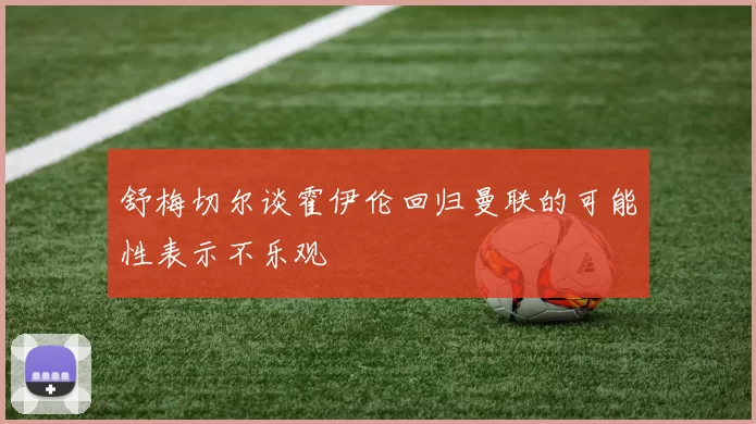 舒梅切尔谈霍伊伦回归曼联的可能性表示不乐观