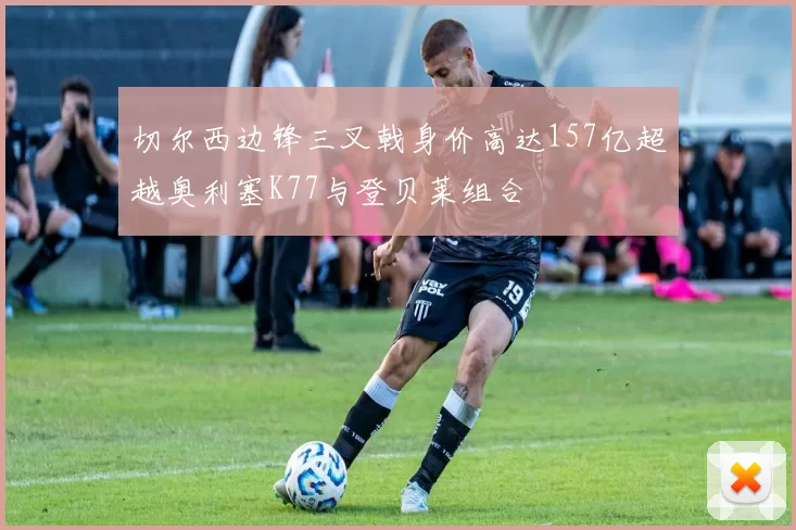 切尔西边锋三叉戟身价高达157亿超越奥利塞K77与登贝莱组合