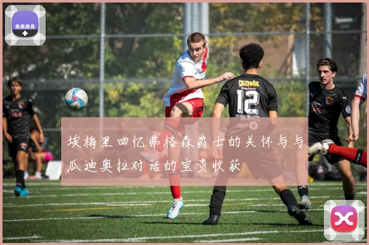 埃梅里回忆弗格森爵士的关怀与与瓜迪奥拉对话的宝贵收获