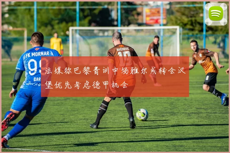 法媒称巴黎青训中场雅尔或转会汉堡优先考虑德甲机会