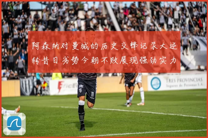 阿森纳对曼城的历史交锋记录大逆转昔日劣势今朝不败展现强劲实力
