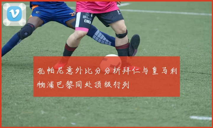 孔帕尼意外比分分析拜仁与皇马利物浦巴黎同处顶级行列