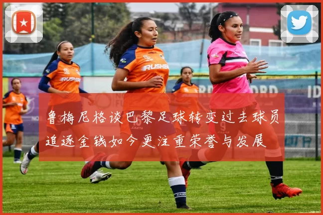 鲁梅尼格谈巴黎足球转变过去球员追逐金钱如今更注重荣誉与发展