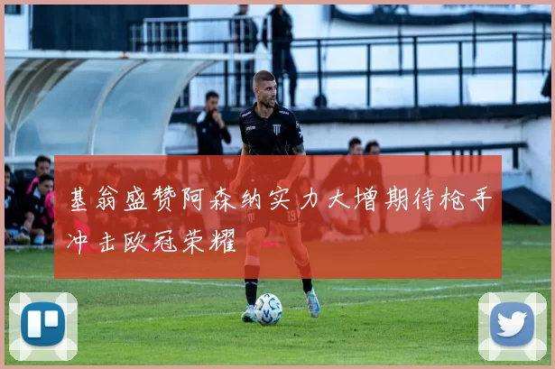 基翁盛赞阿森纳实力大增期待枪手冲击欧冠荣耀