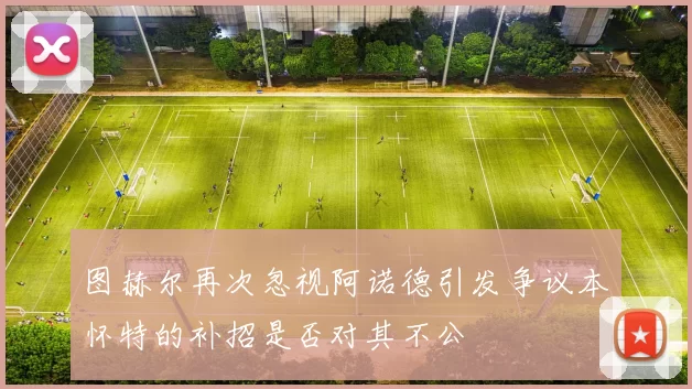 图赫尔再次忽视阿诺德引发争议本怀特的补招是否对其不公