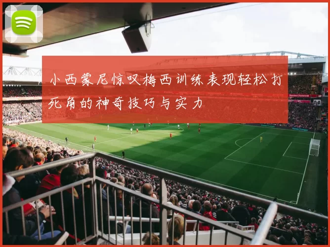 小西蒙尼惊叹梅西训练表现轻松打死角的神奇技巧与实力