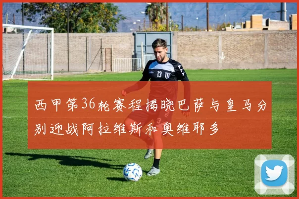 西甲第36轮赛程揭晓巴萨与皇马分别迎战阿拉维斯和奥维耶多
