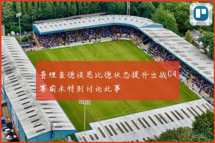 普理查德谈恩比德状态提升出战G4赛前未特别讨论此事