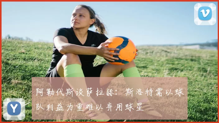 阿勒代斯谈萨拉赫：斯洛特需以球队利益为重难以弃用球星