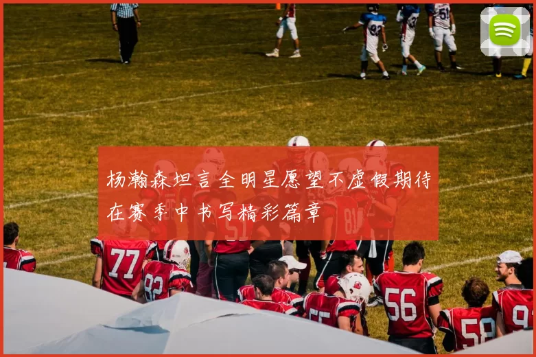 杨瀚森坦言全明星愿望不虚假期待在赛季中书写精彩篇章