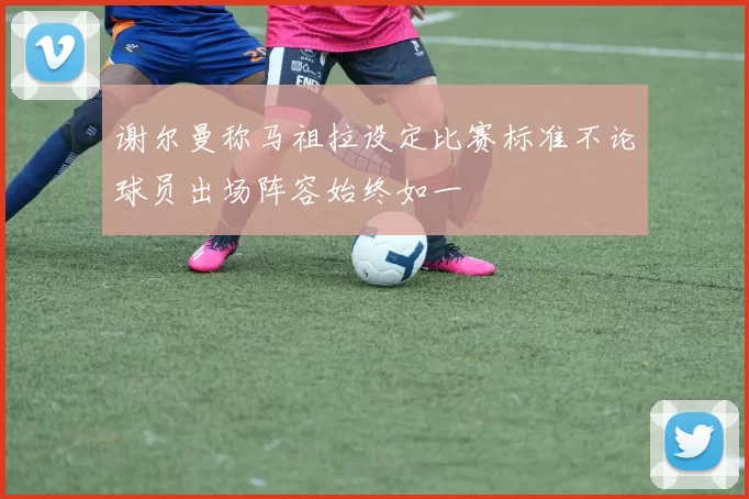 谢尔曼称马祖拉设定比赛标准不论球员出场阵容始终如一
