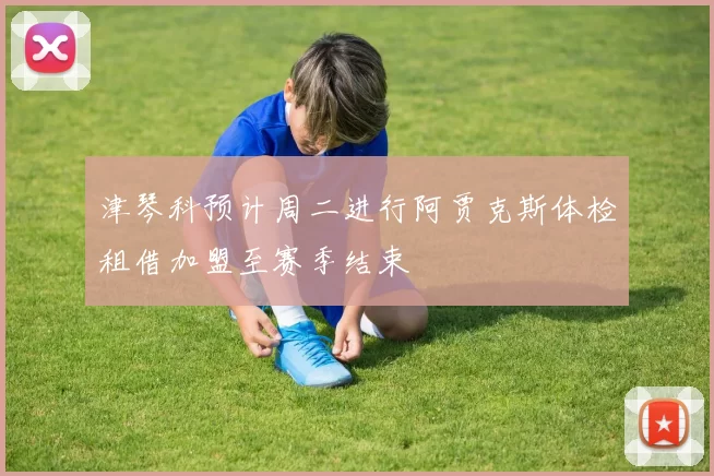 津琴科预计周二进行阿贾克斯体检租借加盟至赛季结束