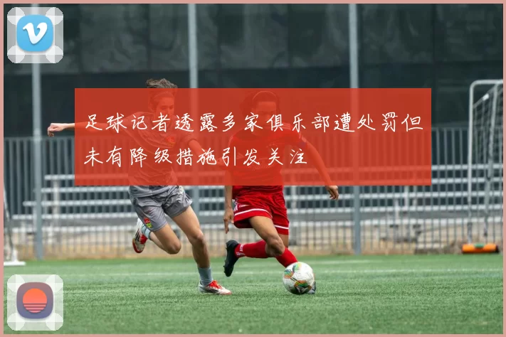 足球记者透露多家俱乐部遭处罚但未有降级措施引发关注
