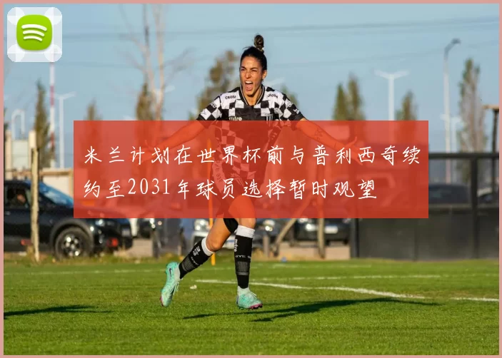 米兰计划在世界杯前与普利西奇续约至2031年球员选择暂时观望