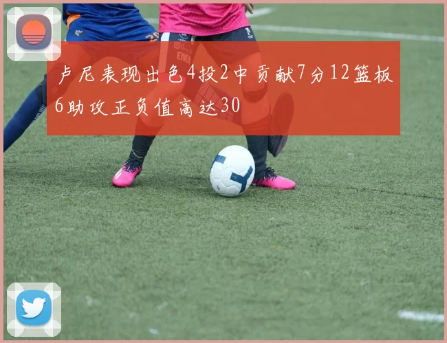 卢尼表现出色4投2中贡献7分12篮板6助攻正负值高达30