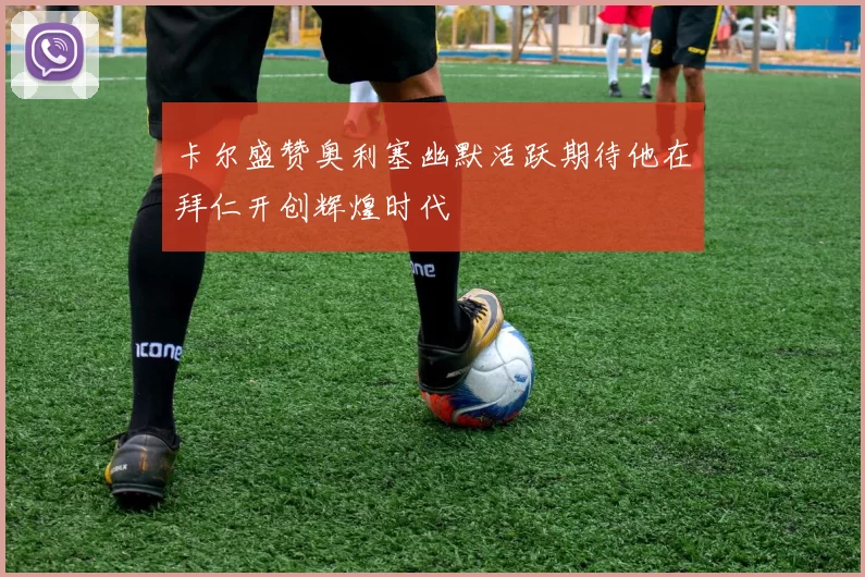 卡尔盛赞奥利塞幽默活跃期待他在拜仁开创辉煌时代