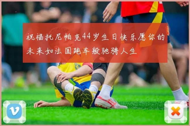 祝福托尼帕克44岁生日快乐愿你的未来如法国跑车般驰骋人生