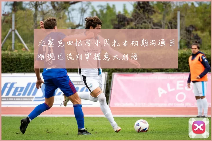 比塞克回忆与小因扎吉初期沟通困难现已流利掌握意大利语