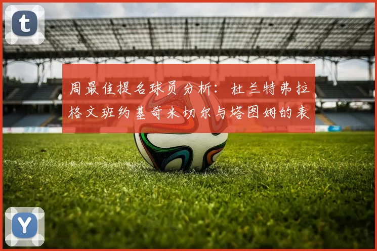 周最佳提名球员分析：杜兰特弗拉格文班约基奇米切尔与塔图姆的表现对比