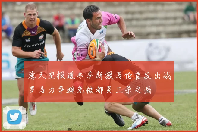 意天空报道冬季新援马伦首发出战罗马力争避免被都灵三杀之痛