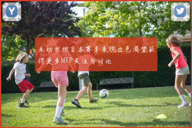 米切尔坦言本赛季表现出色渴望获得更多MVP关注与讨论