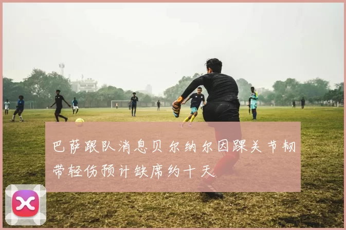 巴萨跟队消息贝尔纳尔因踝关节韧带轻伤预计缺席约十天