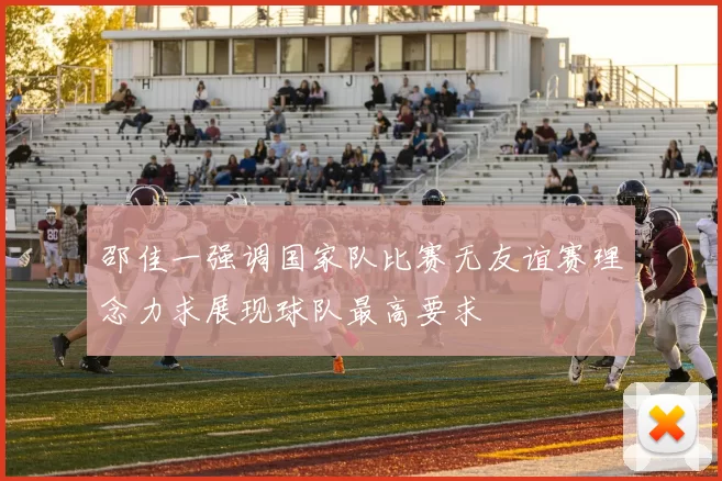 邵佳一强调国家队比赛无友谊赛理念力求展现球队最高要求