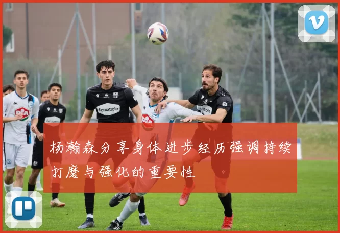 杨瀚森分享身体进步经历强调持续打磨与强化的重要性