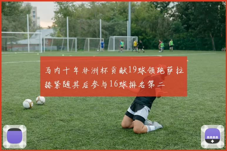 马内十年非洲杯贡献19球领跑萨拉赫紧随其后参与16球排名第二