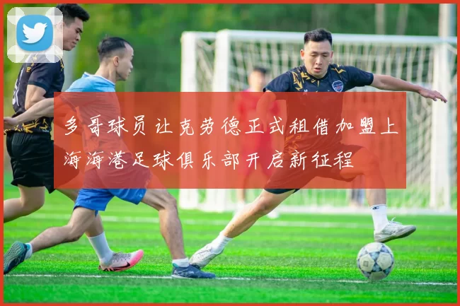 多哥球员让克劳德正式租借加盟上海海港足球俱乐部开启新征程