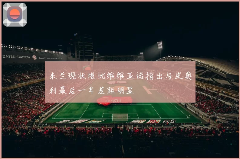米兰现状堪忧维维亚诺指出与皮奥利最后一年差距明显